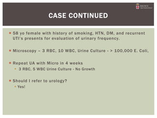  58 yo female with history of smoking, HTN, DM, and recurrent
UTI’s presents for evaluation of urinary frequency.
 Microscopy – 3 RBC, 10 WBC, Urine Culture - > 100,000 E. Coli,
 Repeat UA with Micro in 4 weeks
 3 RBC, 5 WBC Urine Culture - No Growth
 Should I refer to urology?
 Yes!
CASE CONTINUED
 