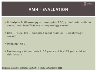  Urinalysis & Microscopy – dysmorphic RBC, proteinuria, cellular
casts, renal insufficiency → nephrology consult
 GFR – (BUN, Cr) → Impaired renal function → nephrology
consult
 Imaging - CTU
 Cystoscopy - All patients ≥ 35 years old & < 35 years old with
risk factors
AMH - EVALUATION
Diagnosis, evaluation and follow-up of AMH in adults: AUA guideline, 2012
 