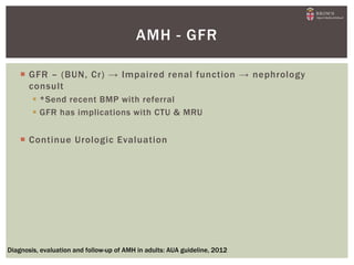  GFR – (BUN, Cr) → Impaired renal function → nephrology
consult
 *Send recent BMP with referral
 GFR has implications with CTU & MRU
 Continue Urologic Evaluation
AMH - GFR
Diagnosis, evaluation and follow-up of AMH in adults: AUA guideline, 2012
 