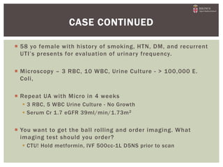  58 yo female with history of smoking, HTN, DM, and recurrent
UTI’s presents for evaluation of urinary frequency.
 Microscopy – 3 RBC, 10 WBC, Urine Culture - > 100,000 E.
Coli,
 Repeat UA with Micro in 4 weeks
 3 RBC, 5 WBC Urine Culture - No Growth
 Serum Cr 1.7 eGFR 39ml/min/1.73m2
 You want to get the ball rolling and order imaging. What
imaging test should you order?
 CTU! Hold metformin, IVF 500cc-1L D5NS prior to scan
CASE CONTINUED
 