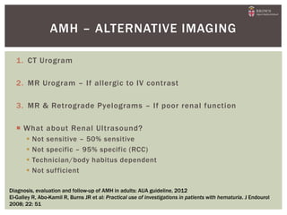 1. CT Urogram
2. MR Urogram – If allergic to IV contrast
3. MR & Retrograde Pyelograms – If poor renal function
 What about Renal Ultrasound?
 Not sensitive – 50% sensitive
 Not specific – 95% specific (RCC)
 Technician/body habitus dependent
 Not sufficient
AMH – ALTERNATIVE IMAGING
Diagnosis, evaluation and follow-up of AMH in adults: AUA guideline, 2012
El-Galley R, Abo-Kamil R, Burns JR et al: Practical use of investigations in patients with hematuria. J Endourol
2008; 22: 51
 