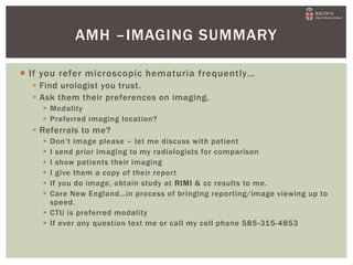  If you refer microscopic hematuria frequently…
 Find urologist you trust.
 Ask them their preferences on imaging.
 Modality
 Preferred imaging location?
 Referrals to me?
 Don’t image please – let me discuss with patient
 I send prior imaging to my radiologists for comparison
 I show patients their imaging
 I give them a copy of their report
 If you do image, obtain study at RIMI & cc results to me.
 Care New England…in process of bringing reporting/image viewing up to
speed.
 CTU is preferred modality
 If ever any question text me or call my cell phone 585-315-4853
AMH –IMAGING SUMMARY
 
