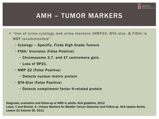  “Use of urine cytology and urine markers (NMP22, BTA -stat, & FISH) is
NOT recommended”
 Cytology – Specific, Finds High Grade Tumors
 FISH/ Urovision (False Positive)
 Chromosome 3,7, and 17 centromere gain.
 Loss of 9P21.
 NMP 22 (False Positive)
 Detects nuclear matrix protein
 BTA-Stat (False Positive)
 Detects compliment factor H-related protein
AMH – TUMOR MARKERS
Diagnosis, evaluation and follow-up of AMH in adults: AUA guideline, 2012
Lotan, Y and Shariat, S.: Urinary Markers for Bladder Cancer Detection and Follow-up. AUA Update Series.
Lesson 21 Volume 30, 2011
 