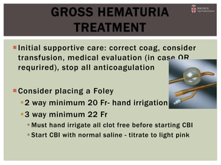 Initial supportive care: correct coag, consider
transfusion, medical evaluation (in case OR
requrired), stop all anticoagulation
Consider placing a Foley
2 way minimum 20 Fr- hand irrigation
3 way minimum 22 Fr
 Must hand irrigate all clot free before starting CBI
 Start CBI with normal saline - titrate to light pink
GROSS HEMATURIA
TREATMENT
 