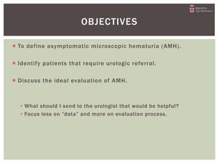  To define asymptomatic microscopic hematuria (AMH).
 Identify patients that require urologic referral.
 Discuss the ideal evaluation of AMH.
 What should I send to the urologist that would be helpful?
 Focus less on “data” and more on evaluation process.
OBJECTIVES
 