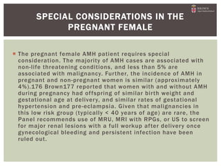  The pregnant female AMH patient requires special
consideration. The majority of AMH cases are associated with
non-life threatening conditions, and less than 5% are
associated with malignancy. Further, the incidence of AMH in
pregnant and non-pregnant women is similar (approximately
4%).176 Brown177 reported that women with and without AMH
during pregnancy had offspring of similar birth weight and
gestational age at delivery, and similar rates of gestational
hypertension and pre-eclampsia. Given that malignancies in
this low risk group (typically < 40 years of age) are rare, the
Panel recommends use of MRU, MRI with RPGs, or US to screen
for major renal lesions with a full workup after delivery once
gynecological bleeding and persistent infection have been
ruled out.
SPECIAL CONSIDERATIONS IN THE
PREGNANT FEMALE
 