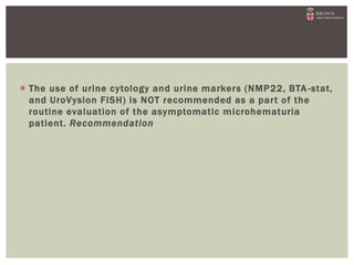 The use of urine cytology and urine markers (NMP22, BTA -stat,
and UroVysion FISH) is NOT recommended as a part of the
routine evaluation of the asymptomatic microhematuria
patient. Recommendation
 