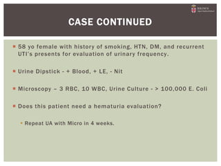  58 yo female with history of smoking, HTN, DM, and recurrent
UTI’s presents for evaluation of urinary frequency.
 Urine Dipstick - + Blood, + LE, - Nit
 Microscopy – 3 RBC, 10 WBC, Urine Culture - > 100,000 E. Coli
 Does this patient need a hematuria evaluation?
 Repeat UA with Micro in 4 weeks.
CASE CONTINUED
 