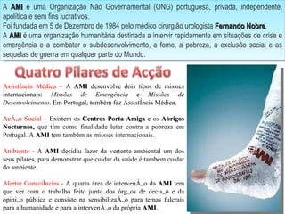 A  AMI  é uma Organização Não Governamental (ONG) portuguesa, privada, independente, apolítica e sem fins lucrativos. Foi fundada em 5 de Dezembro de 1984 pelo médico cirurgião urologista  Fernando Nobre . A  AMI  é uma organização humanitária destinada a intervir rapidamente em situações de crise e emergência e a combater o subdesenvolvimento, a fome, a pobreza, a exclusão social e as sequelas de guerra em qualquer parte do Mundo. Assistência Médica –  A  AMI  desenvolve dois tipos de missões internacionais:  Missões de Emergência  e  Missões de Desenvolvimento . Em Portugal, também faz Assistência Médica. Acção Social –  Existem os  Centros Porta Amiga  e os  Abrigos Nocturnos,  que têm como finalidade lutar contra a pobreza em Portugal. A  AMI  tem também as missões internacionais.  Ambiente   -  A  AMI  decidiu fazer da vertente ambiental um dos seus pilares, para demonstrar que cuidar da saúde é também cuidar do ambiente.  Alertar Consciências -  A quarta área de intervenção da  AMI  tem que ver com o trabalho feito junto dos órgãos de decisão e da opinião pública e consiste na sensibilização para temas fulcrais para a humanidade e para a intervenção da própria  AMI . 