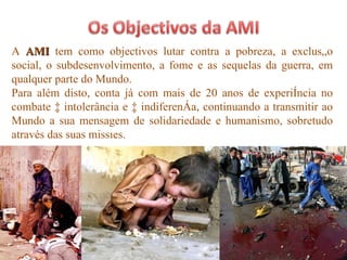 A  AMI  tem como objectivos lutar contra a pobreza, a exclusão social, o subdesenvolvimento, a fome e as sequelas da guerra, em qualquer parte do Mundo. Para além disto, conta já com mais de 20 anos de experiência no combate à intolerância e à indiferença, continuando a transmitir ao Mundo a sua mensagem de solidariedade e humanismo, sobretudo através das suas missões. 