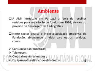 Ambiente
 A AMI introduziu em Portugal a ideia de recolher
  resíduos para angariação de fundos em 1996, através do
  projecto de Reciclagem de Radiografias.

 Neste sector deu-se o início à atividade ambiental da
  Fundação, abrangendo a ideia para outros resíduos,
  como:

   Consumíveis informáticos;
   Telemóveis;
   Óleos alimentares usados ;
   Equipamentos elétricos e eletrónicos.            10
 