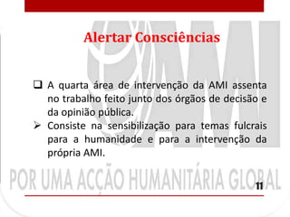 Alertar Consciências


 A quarta área de intervenção da AMI assenta
  no trabalho feito junto dos órgãos de decisão e
  da opinião pública.
 Consiste na sensibilização para temas fulcrais
  para a humanidade e para a intervenção da
  própria AMI.

                                              11
 