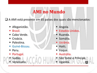 AMI no Mundo
 A AMI está presente em 65 países dos quais são mencionados:

      Afeganistão.                    Angola.
      Brasil.                         Estados Unidos.
      Cabo Verde.                     Ruanda.
      Croácia.                        Somália.
      Palestina.                      Ucrânia.
      Guiné-Bissau.                   Haiti.
      Peru.                           Iraque.
      Portugal.                       Austrália.
      Sudão.                          São Tomé e Príncipe.
      Venezuela.                      Uganda.            12
 