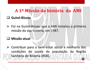 A 1ª Missão da história da AMI
 Guiné-Bissau

 Foi na Guiné-Bissau que a AMI instalou a primeira
  missão da sua história, em 1987.

 Missão atual

 Contribuir para o bem-estar social e melhoria das
  condições de saúde da população da Região
  Sanitária de Bolama (RSB).
                                                13
 