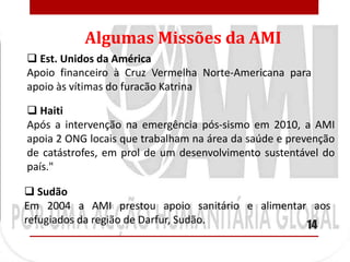 Algumas Missões da AMI
 Est. Unidos da América
Apoio financeiro à Cruz Vermelha Norte-Americana para
apoio às vítimas do furacão Katrina

 Haiti
Após a intervenção na emergência pós-sismo em 2010, a AMI
apoia 2 ONG locais que trabalham na área da saúde e prevenção
de catástrofes, em prol de um desenvolvimento sustentável do
país."

 Sudão
Em 2004 a AMI prestou apoio sanitário e alimentar aos
refugiados da região de Darfur, Sudão.           14
 