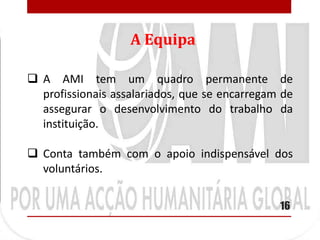 A Equipa

 A AMI tem um quadro permanente de
  profissionais assalariados, que se encarregam de
  assegurar o desenvolvimento do trabalho da
  instituição.

 Conta também com o apoio indispensável dos
  voluntários.

                                               16
 