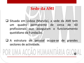 Sede da AMI

 Situada em Lisboa (Marvila), a sede da AMI tem
  um quadro permanente de cerca de 60
  profissionais que asseguram o funcionamento
  quotidiano da Fundação.

 A estrutura de pessoal ocupa-se de grandes
  sectores de actividade.

                                             17
 