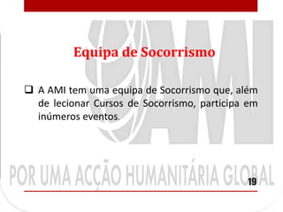Equipa de Socorrismo

 A AMI tem uma equipa de Socorrismo que, além
  de lecionar Cursos de Socorrismo, participa em
  inúmeros eventos.




                                             19
 