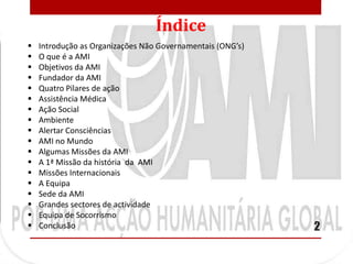 Índice
   Introdução as Organizações Não Governamentais (ONG’s)
   O que é a AMI
   Objetivos da AMI
   Fundador da AMI
   Quatro Pilares de ação
   Assistência Médica
   Ação Social
   Ambiente
   Alertar Consciências
   AMI no Mundo
   Algumas Missões da AMI
   A 1ª Missão da história da AMI
   Missões Internacionais
   A Equipa
   Sede da AMI
   Grandes sectores de actividade
   Equipa de Socorrismo
   Conclusão                                               2
 