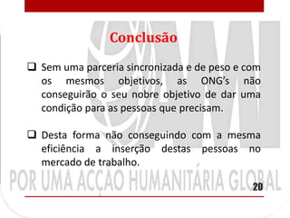 Conclusão
 Sem uma parceria sincronizada e de peso e com
  os mesmos objetivos, as ONG’s não
  conseguirão o seu nobre objetivo de dar uma
  condição para as pessoas que precisam.

 Desta forma não conseguindo com a mesma
  eficiência a inserção destas pessoas no
  mercado de trabalho.

                                             20
 