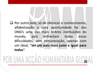  Por outro lado, só de oferecer o conhecimento,
  alfabetização e uma oportunidade faz das
  ONG’s uma das mais nobres instituições do
  mundo, pois enfrentam todas essas
  dificuldades, sem remuneração, apenas com
  um ideal, “ter um país mais justo e igual para
  todos”.


                                              21
 
