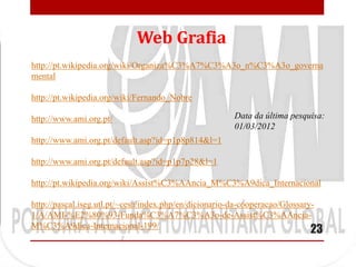 Web Grafia
http://pt.wikipedia.org/wiki/Organiza%C3%A7%C3%A3o_n%C3%A3o_governa
mental

http://pt.wikipedia.org/wiki/Fernando_Nobre

http://www.ami.org.pt/                                  Data da última pesquisa:
                                                        01/03/2012
http://www.ami.org.pt/default.asp?id=p1p8p814&l=1

http://www.ami.org.pt/default.asp?id=p1p7p28&l=1

http://pt.wikipedia.org/wiki/Assist%C3%AAncia_M%C3%A9dica_Internacional

http://pascal.iseg.utl.pt/~cesa/index.php/en/dicionario-da-cooperacao/Glossary-
1/A/AMI-%E2%80%93-Funda%C3%A7%C3%A3o-de-Assist%C3%AAncia-
M%C3%A9dica-Internacional-199/
                                                                             23
 