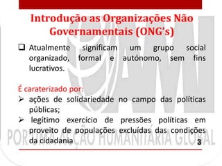 Introdução as Organizações Não
       Governamentais (ONG’s)
 Atualmente significam um grupo social
  organizado, formal e autónomo, sem fins
  lucrativos.

É caraterizado por:
 ações de solidariedade no campo das políticas
   públicas;
 legítimo exercício de pressões políticas em
   proveito de populações excluídas das condições
   da cidadania                                3
 