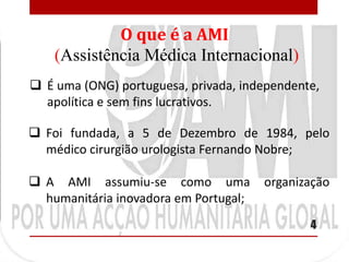 O que é a AMI
    (Assistência Médica Internacional)
 É uma (ONG) portuguesa, privada, independente,
  apolítica e sem fins lucrativos.

 Foi fundada, a 5 de Dezembro de 1984, pelo
  médico cirurgião urologista Fernando Nobre;

 A AMI assumiu-se como uma            organização
  humanitária inovadora em Portugal;
                                              4
 