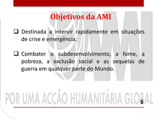 Objetivos da AMI
 Destinada a intervir rapidamente em situações
  de crise e emergência;

 Combater o subdesenvolvimento, a fome, a
  pobreza, a exclusão social e as sequelas de
  guerra em qualquer parte do Mundo.




                                             5
 
