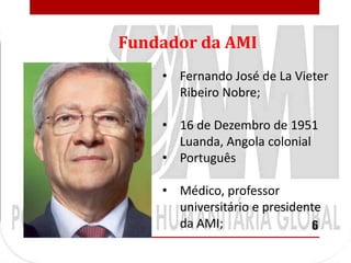 Fundador da AMI
    • Fernando José de La Vieter
      Ribeiro Nobre;

    • 16 de Dezembro de 1951
      Luanda, Angola colonial
    • Português

    • Médico, professor
      universitário e presidente
      da AMI;                 6
 