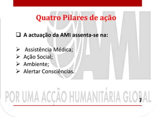 Quatro Pilares de ação

 A actuação da AMI assenta-se na:

   Assistência Médica;
   Ação Social;
   Ambiente;
   Alertar Consciências.



                                     7
 