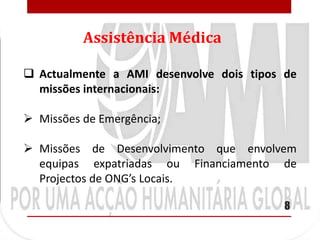 Assistência Médica

 Actualmente a AMI desenvolve dois tipos de
  missões internacionais:

 Missões de Emergência;

 Missões de Desenvolvimento que envolvem
  equipas expatriadas ou Financiamento de
  Projectos de ONG’s Locais.

                                          8
 