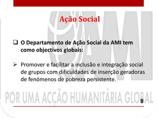Ação Social

 O Departamento de Ação Social da AMI tem
  como objectivos globais:

 Promover e facilitar a inclusão e integração social
  de grupos com dificuldades de inserção geradoras
  de fenómenos de pobreza persistente.


                                                   9
 