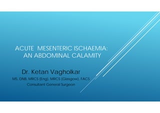ACUTE MESENTERIC ISCHAEMIA: 
AN ABDOMINAL CALAMITY 
Dr. Ketan Vagholkar 
MS, DNB, MRCS (Eng), MRCS (Glasgow), FACS 
Consultant General Surgeon 
 