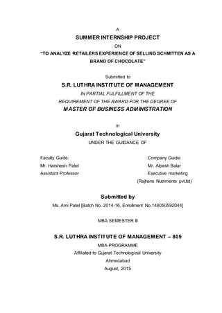 A
SUMMER INTERNSHIP PROJECT
ON
“TO ANALYZE RETAILERS EXPERIENCE OF SELLING SCHMITTEN AS A
BRAND OF CHOCOLATE”
Submitted to
S.R. LUTHRA INSTITUTE OF MANAGEMENT
IN PARTIAL FULFILLMENT OF THE
REQUIREMENT OF THE AWARD FOR THE DEGREE OF
MASTER OF BUSINESS ADMINISTRATION
In
Gujarat Technological University
UNDER THE GUIDANCE OF
Faculty Guide: Company Guide:
Mr. Harshesh Patel Mr. Alpesh Balar
Assistant Professor Executive marketing
(Rajhans Nutriments pvt.ltd)
Submitted by
Ms. Ami Patel [Batch No. 2014-16, Enrollment No.148050592044]
MBA SEMESTER III
S.R. LUTHRA INSTITUTE OF MANAGEMENT – 805
MBA PROGRAMME
Affiliated to Gujarat Technological University
Ahmedabad
August, 2015
 