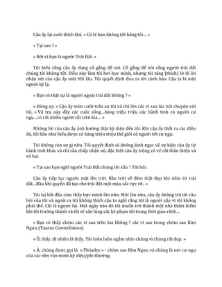 Cậu ấy lại cười thích thú. « Có lẻ bạn không tốt bằng tôi… »
« Tại sao ? »
« Bởi vì bạn l{ người Tr|i Đất. »
Tôi hiểu rằng cậu ấy đang cố gắng để nói. Cố gắng để nói rằng người tr|i đất
chúng tôi không tốt. Điều n{y l{m tôi hơi bực mình, nhưng tôi tảng (thích) lờ đi lời
nhận xét của cậu ấy một hồi lâu. Tôi quyết định đưa ra lời cảnh báo. Cậu ta là một
người kỳ lạ.
« Bạn có thật sự l{ người ngo{i tr|i đất không ? »
« Đừng sợ. » Cậu ấy mỉm cười trấn an tôi và chỉ lên các vì sao lúc nói chuyện với
tôi, « Vũ trụ n{y đầy các cuộc sống…h{ng triệu triệu c|c h{nh tinh có người cư
ngụ…có rất nhiều người tốt trên kia… »
Những lời của cậu ấy ảnh hưởng thật kỳ diệu đến tôi. Khi cậu ấy thốt ra c|c điều
đó, tôi hầu như hiểu được có hàng triệu triệu thế giới có người tốt cư ngụ.
Tôi không còn sợ gì nữa. Tôi quyết định sẽ không kinh ngạc về sự kiện cậu ấy từ
hành tinh khác và chỉ cần chấp nhận nó, đặc biệt cậu ấy trông có vẻ rất thân thiện và
vô hại.
« Tại sao bạn nghĩ người Tr|i Đất chúng tôi xấu ? Tôi hỏi.
Cậu ấy tiếp tục ngước mặt lên trời. Bầu trời về đêm thật đẹp khi nhìn từ trái
đất…Bầu khí quyển đ~ tạo cho tr|i đất một màu sắc rực rỡ.. »
Tôi lại bắt đầu cảm thấy bực mình lần nữa. Một lần nữa, cậu ấy không trả lời câu
hỏi của tôi và ngoài ra tôi không thích cậu ta nghĩ rằng tôi l{ người xấu vì tôi không
phải thế. Chỉ l{ ngược lại. Một ng{y n{o đó tôi muốn trở thành một nhà thám hiểm
khi tôi trưởng thành và tôi sẽ săn lùng c|c kẻ phạm tội trong thời gian r~nh…
« Bạn có thấy chòm các vì sao trên kia không ? các vì sao trong chòm sao Kim
Ngưu (Taurus Constellation)
« Ồ, thấy, dĩ nhiên l{ thấy. Tôi luôn luôn ngắm nhìn chúng vì chúng rất đẹp. »
« À, chúng được gọi là « Pleiades » - chòm sao Kim Ngưu v{ chúng l{ nơi cư ngụ
của các nền văn minh kỳ diệu/phi thường.
 