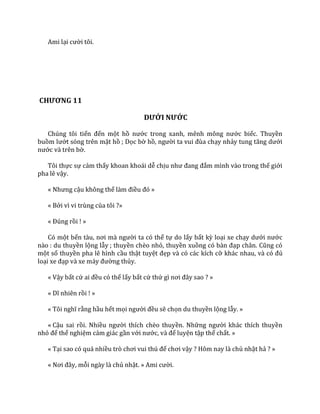 Ami lại cười tôi.
CHƯƠNG 11
DƯỚI NƯỚC
Chúng tôi tiến đến một hồ nước trong xanh, mênh mông nước biếc. Thuyền
buồm lướt sóng trên mặt hồ ; Dọc bờ hồ, người ta vui đùa chạy nhảy tung tăng dưới
nước và trên bờ.
Tôi thực sự cảm thấy khoan khoái dễ chịu như đang đắm mình vào trong thế giới
pha lê vậy.
« Nhưng cậu không thể l{m điều đó »
« Bởi vì vi trùng của tôi ?»
« Đúng rồi ! »
Có một bến t{u, nơi m{ người ta có thể tự do lấy bất kỳ loại xe chạy dưới nước
nào : du thuyền lộng lẫy ; thuyền chèo nhỏ, thuyền xuồng có b{n đạp ch}n. Cũng có
một số thuyền pha lê hình cầu thật tuyệt đẹp và có các kích cỡ kh|c nhau, v{ có đủ
loại xe đạp v{ xe m|y đường thủy.
« Vậy bất cứ ai đều có thể lấy bất cứ thứ gì nơi đ}y sao ? »
« Dĩ nhiên rồi ! »
« Tôi nghĩ rằng hầu hết mọi người đều sẽ chọn du thuyền lộng lẫy. »
« Cậu sai rồi. Nhiều người thích chèo thuyền. Những người khác thích thuyền
nhỏ để thể nghiệm cảm giác gần với nước, v{ để luyện tập thể chất. »
« Tại sao có quá nhiều trò chơi vui thú để chơi vậy ? Hôm nay là chủ nhật hả ? »
« Nơi đ}y, mỗi ngày là chủ nhật. » Ami cười.
 