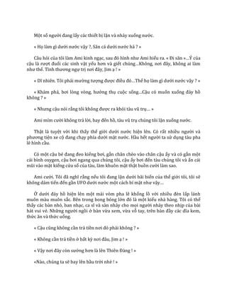 Một số người đang lấy các thiết bị lặn và nhảy xuống nước.
« Họ l{m gì dưới nước vậy ?, Săn c| dưới nước hả ? »
Câu hỏi của tôi làm Ami kinh ngạc, sau đó hình như Ami hiểu ra. « Đi săn »…Ý của
cậu l{ rượt đuổi các sinh vật yếu hơn v{ giết chúng…Không, nơi đ}y, không ai l{m
như thế. Tình thương ngự trị nơi đ}y, Jim ạ ! »
« Dĩ nhiên. Tôi phải mường tượng được điều đó…Thế họ l{m gì dưới nước vậy ? »
« Kh|m ph|, bơi lòng vòng, hưởng thụ cuộc sống…Cậu có muốn xuống đ|y hồ
không ? »
« Nhưng cậu nói rằng tôi không được ra khỏi t{u vũ trụ… »
Ami mỉm cười không trả lời, bay đến hồ, t{u vũ trụ chúng tôi lặn xuống nước.
Thật là tuyệt vời khi thấy thế giới dưới nước hiện lên. Có rất nhiều người và
phương tiện xe cộ đang chạy phía dưới mặt nước. Hầu hết người ta sử dụng tàu pha
lê hình cầu.
Có một cậu bé đang đeo kiếng bơi, gắn chân chèo vào chân cậu ấy và có gắn một
cái bình oxygen, cậu bơi ngang qua chúng tôi, cậu ấy bơi đến tàu chúng tôi và ấn cái
mũi v{o mặt kiếng cửa sổ của tàu, làm khuôn mặt thật buồn cười làm sao.
Ami cười. Tôi đ~ nghĩ rằng nếu tôi đang lặn dưới bãi biển của thế giới tôi, tôi sẽ
không dám tiến đến gần UFO dưới nước một cách bí mật như vậy…
Ở dưới đ|y hồ hiện lên một mái vòm pha lê khổng lồ với nhiều đèn lấp lánh
muôn màu muôn sắc. Bên trong bong bóng lớn đó l{ một kiểu nhà hàng. Tôi có thể
thấy các bàn nhỏ, ban nhạc, ca sĩ v{ s{n nhảy cho mọi người nhảy theo nhịp của bài
hát vui vẻ. Những người ngồi ở bàn vừa xem, vừa vỗ tay, trên b{n đầy c|c dĩa kem,
thức ăn v{ thức uống.
« Cậu cũng không cần trả tiền nơi đó phải không ? »
« Không cần trả tiền ở bất kỳ nơi đ}u, Jim ạ ! »
« Vậy nơi đ}y còn sướng hơn l{ lên Thiên Đ{ng ! »
«Nào, chúng ta sẽ bay lên bầu trời nhé ! »
 