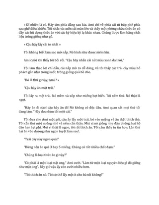 « Dĩ nhiên l{ có. H~y tìm phía đằng sau kia. Ami chỉ về phía cái tủ búp phê phía
sau ghế điều khiển. Tôi nhấc và cuốn cái màn lên và thấy một phòng chứa thức ăn có
đầy các hũ đựng thức ăn với các ký hiệu kỳ lạ kh|c nhau. Chúng được làm bằng chất
liệu trông giống như gỗ.
« Cậu hãy lấy cái to nhất »
Tôi không biết làm sao mở nắp. Nó hình như được niêm kín.
Ami cười khi thấy tôi bối rối. “Cậu hãy nhấn cái nút màu xanh da trời,”
Tôi làm theo lời chỉ dẫn, cái nắp mở ra dễ dàng, và tôi thấy các trái cây màu hổ
phách gần như trong suốt, trông giống quả hồ đ{o.
“Đó l{ thứ gì vậy, Ami ? »
“Cậu h~y ăn một tr|i.”
Tôi lấy ra một trái. Nó mềm và xốp như miếng bọt biển. Tôi nếm thử. Nó thật là
ngọt.
“H~y ăn đi n{o! cậu h~y ăn đi! Nó không có độc đ}u. Ami quan s|t mọi thứ tôi
đang l{m. “H~y đưa dùm tôi một c|i.”
Tôi đưa cho Ami một gói, cậu ấy lấy một trái, bỏ vào miệng v{ ăn thật thích thú.
Tôi cắn thử một miếng nhỏ và nếm cẩn thận. Mùi vị nó giống như đậu phộng, hạt hồ
đ{o hay hạt phỉ. Mùi vị thật là ngon, tôi rất thích ăn. Tôi cảm thấy tự tin hơn. Lần thứ
hai ăn v{o dường như ngon tuyệt làm sao!.
“Tr|i c}y n{y ngon qu|!”
“Đừng nên ăn qu| 3 hay 5 miếng. Chúng có rất nhiều chất đạm.”
“Chúng l{ loại thức ăn gì vậy?”
“Có phải là một loại mật ong,” Ami cười. “L{m từ một loại nguyên liệu gì đó giống
như mật ong”. B}y giờ cậu ấy còn cười nhiều hơn.
“Tôi thích ăn nó. Tôi có thể lấy một ít cho b{ tôi không?”
 