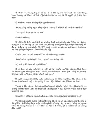 “Dĩ nhiên rồi. Nhưng h~y để cái bọc ở lại. Chỉ lấy tr|i c}y đó cho b{ thôi. Đừng
khoe khoang với bất cứ ai khác. Cậu h~y ăn hết hai tr|i đó. Đừng giữ lại gì. Cậu hứa
nhé?”
Tôi xin hứa. Mmm…Chúng thật ngon l{m sao!”
“Nhưng cũng không ngon bằng một số trái cây ở tr|i đất mà tôi thật sự thích.”
“Tr|i c}y đó được gọi l{ tr|i mơ.”
“Cậu thích không?”
“Dĩ nhiên rồi. Trên h{nh tinh tôi, ai cũng thích loại trái cây này. Chúng tôi cố gắng
trồng nó ở đất chúng tôi xem thích ứng không, nhưng chúng không vẫn không đạt
được có được cái mùi vị đó. C|c UFO thường xuất hiện trong vườn mơ.” Ami cười
lớn hơn giống tiếng cười của em bé baby vậy.
“Cậu ăn trộm các quả mơ sao?” Tôi hỏi với vẻ ngạc nhiên.
“Ăn trộm? nó nghĩa l{ gì?” Cậu ta giả vờ như không biết.
“Lấy thứ gì đó thuộc về người kh|c.”
“Ô, lại “b|m víu v{o thế giới vật chất” v{ “tùy thuộc v{o” lần nữa rồi. Thôi được
rồi, vì chúng tôi không thể tr|nh “những thói quen xấu” ở thế giới chúng tôi, Ami lại
tiếp tục cười, v{ “Chúng tôi ăn trộm 5 quả mơ…”
Tôi nghĩ rằng Ami thì thấy buồn cười nhưng tôi thì không thích điều đó. Ăn trộm
l{ ăn trộm, dù nó là một trái cây hay là một triệu đô la đi nữa. Tôi nói với Ami.
“Trên tr|i đất, tại sao cậu không để một người khi cần thứ gì thì cứ lấy thứ đó m{
không cần trả tiền?” Ami hỏi một cách tinh nghịch vì cậu ấy biết rõ câu hỏi ấy ngớ
ngẩn thế nào.
“Cậu điên {? không ai m{n đến làm việc nếu họ không được trả lại thứ gì…?”
“Vậy là mọi người không có tình thương. Chỉ là sự ích kỷ…Cậu không thể cho ai
thứ gì khi cậu không được nhận lại thứ gì đó”. Cậu ấy tiếp tục cười chúng tôi, người
tr|i đất!, nhưng Ami có một kiểu khôi h{i đặc biệt, không phán xét khi nói về những
điều thô lỗ.
 