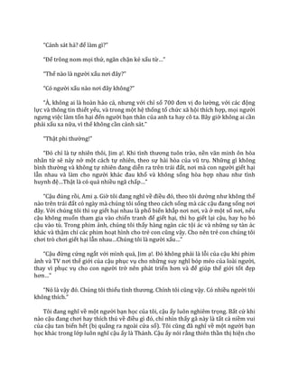 “Cảnh sát hả? để làm gì?”
“Để trông nom mọi thứ, ngăn chặn kẻ xấu từ…”
“Thế n{o l{ người xấu nơi đ}y?”
“Có người xấu n{o nơi đ}y không?”
“À, không ai l{ ho{n hảo cả, nhưng với chỉ số 700 đơn vị đo lường, với c|c động
lực và thông tin thiết yếu, và trong một hệ thống tổ chức xã hội thích hợp, mọi người
ngưng việc làm tổn hại đến người bạn thân của anh ta hay cô ta. Bây giờ không ai cần
phải xấu xa nữa, vì thế không cần cảnh s|t.”
“Thật phi thường!”
“Đó chỉ là tự nhiên thôi, Jim ạ!. Khi tình thương tuôn tr{o, nền văn minh ôn hòa
nhân từ sẽ nảy nở một cách tự nhiên, theo sự hài hòa của vũ trụ. Những gì không
bình thường và không tự nhiên đang diễn ra trên tr|i đất, nơi m{ con người giết hại
lẫn nhau v{ l{m cho người kh|c đau khổ và không sống hòa hợp nhau như tình
huynh đệ…Thật là có quá nhiều ngã chấp…”
“Cậu đúng rồi, Ami ạ. Giờ tôi đang nghĩ về điều đó, theo tôi dường như không thể
n{o trên tr|i đất có ngày mà chúng tôi sống theo cách sống mà các cậu đang sống nơi
đ}y. Với chúng tôi thì sự giết hại nhau là phổ biến khắp nơi nơi, v{ ở một số nơi, nếu
cậu không muốn tham gia vào chiến tranh để giết hại, thì họ giết lại cậu, hay họ bỏ
cậu vào tù. Trong phim ảnh, chúng tôi thấy hàng ngàn các tội ác và những sự tàn ác
khác và thậm chí các phim hoạt hình cho trẻ con cũng vậy. Cho nên trẻ con chúng tôi
chơi trò chơi giết hại lẫn nhau…Chúng tôi l{ người xấu…”
“Cậu đừng cứng ngắt với mình quá, Jim ạ!. Đó không phải là lỗi của cậu khi phim
ảnh v{ TV nơi thế giới của cậu phục vụ cho những suy nghĩ bóp méo của lo{i người,
thay vì phục vụ cho con người trở nên phát triển hơn v{ để giúp thế giới tốt đẹp
hơn…”
“Nó l{ vậy đó. Chúng tôi thiếu tình thương. Chính tôi cũng vậy. Có nhiều người tôi
không thích.”
Tôi đang nghĩ về một người bạn học của tôi, cậu ấy luôn nghiêm trọng. Bất cứ khi
nào cậu đang chơi hay thích thú về điều gì đó, chỉ nhìn thấy gã này là tất cả niềm vui
của cậu tan biến hết (bị quẳng ra ngoài cửa sổ). Tôi cũng đ~ nghĩ về một người bạn
học khác trong lớp luôn nghĩ cậu ấy là Thánh. Cậu ấy nói rằng thiên thần thị hiện cho
 