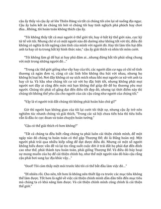 cậu ấy thấy và cậu ấy sẽ lên Thiên Đ{ng v{ tất cả chúng tôi còn lại sẽ xuống địa ngục.
Cậu ấy luôn kết án chúng tôi bởi vì chúng tôi hay tinh nghịch ph| ph|ch hay chơi
đùa…Không, tôi ho{n to{n không thích cậu ấy.
“Tôi không thấy tất cả mọi người ở thế giới tôi, hay ở bất kỳ thế giới nào, cực kỳ
tử tế với tôi. Nhưng chỉ vì có một người n{o đó dường như không tốt với tôi, điều đó
không có nghĩa l{ tôi ngừng cảm tình của mình với người đó. Hay tôi l{m tổn hại đến
anh ta hay cô ta trong bất kỳ hình thức n{o,” cậu ấy giải thích và nhìn tôi mỉm cười.
“Tôi không l{m gì để hại ai hay ph| đ|m ai…nhưng đừng bắt tôi phải sống chung
với một trong những người đó…”
“Trong c|c thế giới giống như vầy hay của tôi, c|c người d}n cư ngụ có chỉ số tình
thương cả ng{n đơn vị, cũng có các linh hồn không thu hút với nhau, nhưng họ
không bị loại bỏ. Nơi đ}y không có sự xích mích nhau khi mọi người cư xử với anh ta
hay cô ta. Và hầu như chúng tôi cư xử với họ đặc biệt tốt, nhưng không phải mọi
người nơi đ}y ai cũng đến mức mà bạn không thể giúp đỡ để họ thương yêu mọi
người. Chúng tôi phải cố gắng đạt đến điều tốt đẹp đó, nhưng tại thời điểm này thì
chúng tôi không thể yêu cầu cho người của các cậu cũng như người của chúng tôi.”
“Vậy l{ vì người tr|i đất chúng tôi không phải hoàn hảo chứ gì?”
Giờ thì người bạn không gian của tôi lại cười tôi thật sự, nhưng cậu ấy trở nên
nghiêm túc nhanh chóng và giải thích, “Trong c|c x~ hội chưa tiến hóa thì tiêu biểu
vẫn l{ đầu óc cực đoan v{ to{n chuyện ho|n tưởng.”
“Cậu có thể giải thích rõ hơn không?”
“Tất cả chúng ta đều biết rằng chúng ta phải luôn cải thiện chính mình, để một
ng{y n{o đó chúng ta ho{n to{n có thể gặp Thượng Đế; đó l{ Đấng hoàn mỹ. Một
người phải trải qua nhiều kiếp sống để đạt được điều đó. Nhưng có một số người
không hiểu được vấn đề và lại tin rằng suốt cuộc đời ở tr|i đất họ phải đạt đến đỉnh
cao như thế, phải thành tựu hoàn toàn, phải giống Thượng Đế. V{ điều đó hủy hoại
sự mong muốn của họ để cải thiện chính họ, như thể một người n{o đó bảo cậu rằng
cậu phải bơi sang lục địa khác vậy…”
“Ooof! Tôi cảm thấy mệt mỏi trước khi tôi có thể bắt đầu làm việc đó…”
“Dĩ nhiên rồi. Cho nên, tốt hơn l{ không nên thiết lập ra trước các mục tiêu không
thể l{m được. Tốt hơn l{ nghĩ về việc cải thiện chính mình dần dần tiến đến mục tiêu
mà chúng ta có khả năng l{m được. Và cải thiện chính mình cũng chính l{ cải thiện
thế giới.”
 