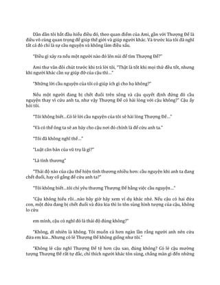 Dần dần tôi bắt đầu hiểu điều đó, theo quan điểm của Ami, gần với Thượng Đế là
điều vô cùng quan trọng để giúp thế giới v{ giúp người kh|c. V{ trước kia tôi đ~ nghĩ
tất cả đó chỉ là sự cầu nguyện v{ không l{m điều xấu.
“Điều gì xảy ra nếu một người n{o đó lên núi để tìm Thượng Đế?”
Ami thư v~n đôi chút trước khi trả lời tôi, “Thật là tốt khi mọi thứ đều tốt, nhưng
khi người khác cần sự giúp đỡ của cậu thì…”
“Những lời cầu nguyện của tôi có giúp ích gì cho họ không?”
Nếu một người đang bị chết đuối trên sông và cậu quyết định đứng đó cầu
nguyện thay vì cứu anh ta, như vậy Thượng Đế có hài lòng với cậu không?” Cậu ấy
hỏi tôi.
“Tôi không biết…Có lẻ lời cầu nguyện của tôi sẽ h{i lòng Thượng Đế…”
“V{ có thể ông ta sẽ an bày cho cậu nơi đó chính l{ để cứu anh ta.”
“Tôi đ~ không nghĩ thế…”
“Luật căn bản của vũ trụ l{ gì?”
“L{ tình thương”
“Th|i độ nào của cậu thể hiện tình thương nhiều hơn: cầu nguyện khi anh ta đang
chết đuối, hay cố gắng để cứu anh ta?”
“Tôi không biết…tôi chỉ yêu thương Thượng Đế bằng việc cầu nguyện…”
“Cậu không hiểu rồi…n{o b}y giờ hãy xem ví dụ khác nhé. Nếu cậu có hai đứa
con, một đứa đang bị chết đuối v{ đứa kia thì lo tôn sùng hình tượng của cậu, không
lo cứu
em mình, cậu có nghĩ đó l{ th|i độ đúng không?”
“Không, dĩ nhiên l{ không. Tôi muốn cả hơn ng{n lần rằng người anh nên cứu
đứa em kia…Nhưng có lẻ Thượng Đế không giống như tôi.”
“Không lẻ cậu nghĩ Thượng Đế tệ hơn cậu sao, đúng không? Có lẻ cậu mường
tượng Thượng Đế rất tự đắc, chỉ thích người khác tôn sùng, chẳng m{n gì đến những
 