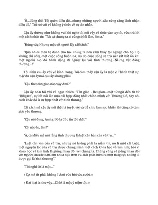 “Ồ…đúng rồi!. Tôi quên điều đó…nhưng những người xấu xứng đ|ng l~nh nhận
điều đó,” Tôi nói với vẻ không ý thức về sự tàn nhẫn.
Cậu ấy dường như không vui khi nghe tôi nói vậy và thúc vào tay tôi, vừa trả lời
một cách nhân từ: “Tất cả chúng ta ai cũng có lỗi lầm, Jim ạ.”
“Đúng vậy. Nhưng một số người lấy c|i b|nh.”
“Qu| nhiều điều tệ dành cho họ. Chúng ta nên cảm thấy tội nghiệp cho họ. Họ
không chỉ sống một cuộc sống buồn bã, mà do cuộc sống sẽ trở nên rất bất ổn khi
một người n{o đó h{nh động đi ngược lại với tình thương…Những vật đ|ng
thương…!”
Tôi nhìn cậu ấy với vẻ kính trọng. Tôi cảm thấy cậu ấy là một vị Thánh thật sự,
mặc dù cậu ấy nói cậu ấy không phải.
“Cậu theo tôn giáo nào vậy Ami?”
Cậu ấy nhìn tôi với vẻ ngạc nhiên. “Tôn gi|o - Religion…một từ ngữ đến từ từ
“Riligare”, sự kết nối lần nữa, tái hợp, đồng nhất chính mình với Thượng Đế, hay nói
c|ch kh|c đó l{ sự hợp nhất với tình thương.”
Cái cách mà cậu ấy nói thật là tuyệt vời và dễ chịu làm sao khiến tôi cũng có cảm
gi|c yêu thương.
“Cậu nói đúng, Ami ạ. Đó l{ đức tin tốt nhất.”
“C|i n{o hả, Jim?”
“À, c|i điều mà nói rằng tình thương l{ luật căn bản của vũ trụ…”
“Luật căn bản của vũ trụ, nhưng nó không phải là niềm tin, nó là một cái Luật,
một nguyên tắc của vũ trụ được chứng minh một cách khoa học và tâm linh, bởi vì
khoa học và tâm linh là giống nhau đối với chúng ta. Chúng cũng sẽ giống nhau đối
với người của các bạn, khi khoa học trên tr|i đất phát hiện ra một năng lực khổng lồ
được gọi l{ ‘tình thương’.”
“Tôi nghĩ đó l{ một…”
« Sự mê tín phải không ? Ami vừa hỏi vừa cười. »
« Đại loại l{ như vậy…Có lẻ là một ý niệm tốt. »
 