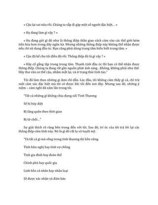 « Cậu lại sai nữa rồi. Chúng ta sắp đi gặp một số người đặc biệt… »
« Họ đang l{m gì vậy ? »
« Họ đang gửi gì đó như l{ thông điệp thần giao cách cảm vào các thế giới kém
tiến hóa hơn trong d~y ng}n h{. Nhưng những thông điệp này không thể nhận được
nếu chỉ sử dụng đầu óc. Bạn cũng phải dùng trung tâm hiểu biết trong tâm. »
« Cậu đ~ kể cho tôi điều đó rồi. Thông điệp đó l{ gì vậy ? »
« Hãy cố gắng tập trung trong tâm. Thanh tịnh đầu óc thì bạn có thể nhận được
thông điệp. Chúng ta đang rất gần nguồn ph|t |nh s|ng…Không, không phải như thế.
H~y thư v~n cơ thể cậu, nhắm mắt lại, và ở trạng thái tỉnh t|o.”
Tôi đ~ l{m theo những gì Ami chỉ dẫn. Lúc đầu, tôi không cảm thấy gì cả, chỉ trừ
một cảm xúc đặc biệt m{ tôi có được khi tôi đến nơi đ}y. Nhưng sau đó, những ý
niệm – cảm nghĩ đ~ x}m lấn trong tôi.
“Tất cả những gì không chịu đựng nổi Tình Thương
Sẽ bị hủy diệt
Bị lãng quên theo thời gian
Bị từ chối…”
Sự giải thích rõ ràng bên trong đến với tôi. Sau đó, trí óc của tôi trả lời lại các
thông điệp cảm tính n{y. Nó l{ gì đó rất lạ và tuyệt mỹ.
“V{ tất cả gì mà sống trong tình thương thì bền vững
Tình hữu nghị hay tình vợ chồng
Tình gia đình hay đo{n thể
Chính phủ hay quốc gia
Linh hồn cá nhân hay nhân loại
Sẽ được xác nhận v{ đảm bảo
 