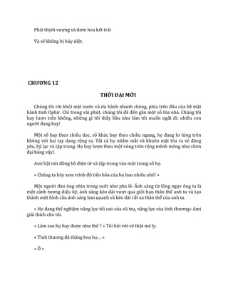 Phải thịnh vượng v{ đơm hoa kết trái
Và sẽ không bị hủy diệt.
CHƯƠNG 12
THỜI ĐẠI MỚI
Chúng tôi rời khỏi mặt nước v{ du h{nh nhanh chóng, phía trên đầu của bề mặt
hành tinh Ophir. Chỉ trong v{i phút, chúng tôi đ~ đến gần một số tòa nhà. Chúng tôi
bay lượn trên không, những gì tôi thấy hầu như l{m tôi muốn ngất đi: nhiều con
người đang bay!
Một số bay theo chiều dọc, số khác bay theo chiều ngang, họ đang lơ lửng trên
không với hai tay dang rộng ra. Tất cả họ nhắm mắt và khuôn mặt tỏa ra vẻ đ|ng
yêu, hỷ lạc và tập trung. Họ bay lượn theo một vòng tròn rộng mênh mông như chim
đại bàng vậy!.
Ami bật nút đồng hồ điện từ và tập trung vào một trong số họ.
« Chúng ta h~y xem trình độ tiến hóa của họ bao nhiêu nhé! »
Một người đ{n ông nhìn trong suốt như pha lê. Ánh s|ng từ lồng ngực ông ta là
một cảnh tượng diệu kỳ, |nh s|ng kéo d{i vượt qua giới hạn thân thể anh ta và tạo
thành một hình cầu ánh sáng bao quanh và kéo dài rất xa thân thể của anh ta.
« Họ đang thể nghiệm năng lực tối cao của vũ trụ, năng lực của tình thương» Ami
giải thích cho tôi.
« Làm sao họ bay được như thế ? » Tôi hỏi với vẻ thật mê ly.
« Tình thương đ~ thăng hoa họ… »
« Ô »
 