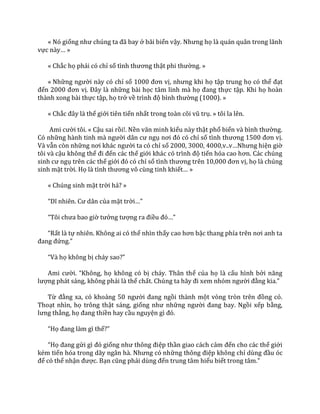 « Nó giống như chúng ta đ~ bay ở bãi biển vậy. Nhưng họ là quán quân trong lãnh
vực n{y… »
« Chắc họ phải có chỉ số tình thương thật phi thường. »
« Những người này có chỉ số 1000 đơn vị, nhưng khi họ tập trung họ có thể đạt
đến 2000 đơn vị. Đ}y l{ những bài học tâm linh mà họ đang thực tập. Khi họ hoàn
thành xong bài thực tập, họ trở về trình độ bình thường (1000). »
« Chắc đ}y l{ thế giới tiên tiến nhất trong to{n cõi vũ trụ. » tôi la lên.
Ami cười tôi. « Cậu sai rồi!. Nền văn minh kiểu này thật phổ biến v{ bình thường.
Có những h{nh tinh m{ người d}n cư ngụ nơi đó có chỉ số tình thương 1500 đơn vị.
Và vẫn còn những nơi kh|c người ta có chỉ số 2000, 3000, 4000,v..v…Nhưng hiện giờ
tôi và cậu không thể đi đến các thế giới kh|c có trình độ tiến hóa cao hơn. C|c chúng
sinh cư ngụ trên các thế giới đó có chỉ số tình thương trên 10,000 đơn vị, họ là chúng
sinh mặt trời. Họ l{ tình thương vô cùng tinh khiết… »
« Chúng sinh mặt trời hả? »
“Dĩ nhiên. Cư d}n của mặt trời…”
“Tôi chưa bao giờ tưởng tượng ra điều đó…”
“Rất là tự nhiên. Không ai có thể nhìn thấy cao hơn bậc thang phía trên nơi anh ta
đang đứng.”
“V{ họ không bị ch|y sao?”
Ami cười. “Không, họ không có bị cháy. Thân thể của họ là cấu hình bởi năng
lượng phát sáng, không phải là thể chất. Chúng ta h~y đi xem nhóm người đằng kia.”
Từ đằng xa, có khoảng 50 người đang ngồi thành một vòng tròn trên đồng cỏ.
Thoạt nhìn, họ trông thật sáng, giống như những người đang bay. Ngồi xếp bằng,
lưng thẳng, họ đang thiền hay cầu nguyện gì đó.
“Họ đang l{m gì thế?”
“Họ đang gửi gì đó giống như thông điệp thần giao cách cảm đến cho các thế giới
kém tiến hóa trong d~y ng}n h{. Nhưng có những thông điệp không chỉ dùng đầu óc
để có thể nhận được. Bạn cũng phải dùng đến trung tâm hiểu biết trong t}m.”
 