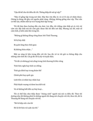 “Cậu đ~ kể cho tôi điều đó rồi. Thông điệp đó nói gì vậy?”
“H~y cố gắng tập trung nơi t}m. H~y thư v~n đầu óc và có lẻ cậu sẽ nhận được.
Chúng ta đang rất gần với nguồn ph|t s|ng…Không, không giống như vậy. Thư v~n
cơ thể cậu, nhắm mắt lại và ở trạng thái tập trung.”
Tôi đ~ l{m theo hướng dẫn của Ami. Lúc đầu, tôi chẳng cảm thấy gì cả, trừ cái
cảm xúc đặc biệt mà tôi cảm gi|c được khi tôi đến nơi đ}y. Nhưng sau đó, một số
cảm tính, ý kiến xâm lấn trong tôi.
“Những gì không đứng vững được bởi Tình Thương.
Sẽ bị hủy diệt
Bị quên lãng theo thời gian
Bị không thừa nhận…”
Một sự sáng tỏ bên trong đến với tôi. Sau đó, trí óc tôi gửi ra thông điệp cho
những cảm tính đó. C|i gì đó rất lạ kỳ và tuyệt diệu.
“V{ tất cả những gì mà sống trong tình thương l{ bền vững
Tình hữu nghị hay tình vợ chồng
Tình gia đình hay trong đo{n thể
Chính phủ hay quốc gia
Linh hồn cá nhân hay nhân loại
Phải thịnh vượng v{ đơm hoa kết trái
Và sẽ không biết đến sự hủy hoại…
Tôi có thể hầu như thấy được “chúng sinh” người m{ nói ra điều đó. Theo tôi
dường như đó không phải là những người đó đang nói chuyện với tôi; theo tôi, đó l{
Thượng Đế đang nói chuyện với tôi.
“Đó l{ hiệp ước của tôi
Đó l{ lời hứa và Luật của tôi.”
 