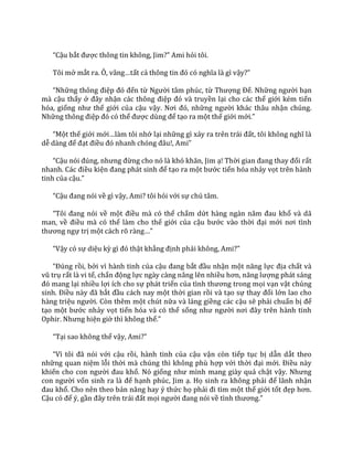 “Cậu bắt được thông tin không, Jim?” Ami hỏi tôi.
Tôi mở mắt ra. Ô, v}ng…tất cả thông tin đó có nghĩa l{ gì vậy?”
“Những thông điệp đó đến từ Người tâm phúc, từ Thượng Đế. Những người bạn
mà cậu thấy ở đ}y nhận c|c thông điệp đó v{ truyền lại cho các thế giới kém tiến
hóa, giống như thế giới của cậu vậy. Nơi đó, những người khác thâu nhận chúng.
Những thông điệp đó có thể được dùng để tạo ra một thế giới mới.”
“Một thế giới mới…l{m tôi nhớ lại những gì xảy ra trên tr|i đất, tôi không nghĩ l{
dễ d{ng để đạt điều đó nhanh chóng đ}u!, Ami”
“Cậu nói đúng, nhưng đừng cho nó l{ khó khăn, Jim ạ! Thời gian đang thay đổi rất
nhanh. C|c điều kiện đang ph|t sinh để tạo ra một bước tiến hóa nhảy vọt trên hành
tinh của cậu.”
“Cậu đang nói về gì vậy, Ami? tôi hỏi với sự chú tâm.
“Tôi đang nói về một điều mà có thể chấm dứt h{ng ng{n năm đau khổ và dã
man, về điều mà có thể làm cho thế giới của cậu bước vào thời đại mới nơi tình
thương ngự trị một c|ch rõ r{ng…”
“Vậy có sự diệu kỳ gì đó thật khẳng định phải không, Ami?”
“Đúng rồi, bởi vì hành tinh của cậu đang bắt đầu nhận một năng lực địa chất và
vũ trụ rất là vi tế, chấn động lực ngày càng nâng lên nhiều hơn, năng lượng phát sáng
đó mang lại nhiều lợi ích cho sự phát triển của tình thương trong mọi vạn vật chúng
sinh. Điều n{y đ~ bắt đầu cách nay một thời gian rồi và tạo sự thay đổi lớn lao cho
hàng triệu người. Còn thêm một chút nữa và láng giềng các cậu sẽ phải chuẩn bị để
tạo một bước nhảy vọt tiến hóa và có thể sống như người nơi đ}y trên h{nh tinh
Ophir. Nhưng hiện giờ thì không thể.”
“Tại sao không thể vậy, Ami?”
“Vì tôi đ~ nói với cậu rồi, hành tinh của cậu vận còn tiếp tục bị dẫn dắt theo
những quan niệm lỗi thời mà chúng thì không phù hợp với thời đại mới. Điều này
khiến cho con người đau khổ. Nó giống như mình mang gi{y qu| chật vậy. Nhưng
con người vốn sinh ra l{ để hạnh phúc, Jim ạ. Họ sinh ra không phải để lãnh nhận
đau khổ. Cho nên theo bản năng hay ý thức họ phải đi tìm một thế giới tốt đẹp hơn.
Cậu có để ý, gần đ}y trên tr|i đất mọi người đang nói về tình thương.”
 