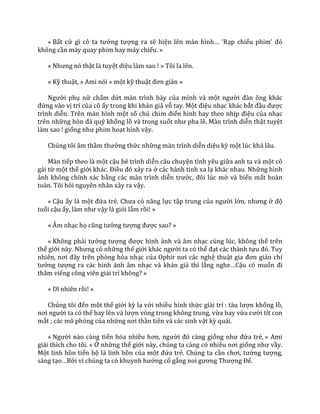 « Bất cứ gì cô ta tưởng tượng ra sẽ hiện lên m{n hình… ‘Rạp chiếu phim’ đó
không cần máy quay phim hay máy chiếu. »
« Nhưng nó thật là tuyệt diệu làm sao ! » Tôi la lên.
« Kỹ thuật, » Ami nói « một kỹ thuật đơn giản »
Người phụ nữ chấm dứt màn trình bày của mình và một người đ{n ông kh|c
đứng vào vị trí của cô ấy trong khi khán giả vỗ tay. Một điệu nhạc khác bắt đầu được
trình diễn. Trên màn hình một số chú chim điển hình bay theo nhịp điệu của nhạc
trên những hòn đ| quý khổng lồ và trong suốt như pha lê. M{n trình diễn thật tuyệt
làm sao ! giống như phim hoạt hình vậy.
Chúng tôi âm thầm thưởng thức những màn trình diễn diệu kỳ một lúc khá lâu.
Màn tiếp theo là một cậu bé trình diễn câu chuyện tình yêu giữa anh ta và một cô
gái từ một thế giới kh|c. Điều đó xảy ra ở các hành tinh xa lạ khác nhau. Những hình
ảnh không chính xác bằng các màn trình diễn trước, đôi lúc mờ và biến mất hoàn
toàn. Tôi hỏi nguyên nhân xảy ra vậy.
« Cậu ấy là một đứa trẻ. Chưa có năng lực tập trung của người lớn, nhưng ở độ
tuổi cậu ấy, l{m như vậy là giỏi lắm rồi! »
« Âm nhạc họ cũng tưởng tượng được sao? »
« Không phải tưởng tượng được hình ảnh và âm nhạc cùng lúc, không thể trên
thế giới n{y. Nhưng có những thế giới kh|c người ta có thể đạt các thành tựu đó. Tuy
nhiên, nơi đ}y trên phòng hòa nhạc của Ophir nơi c|c nghệ thuật gia đơn giản chỉ
tưởng tượng ra các hình ảnh âm nhạc và khán giả thì lắng nghe…Cậu có muốn đi
thăm viếng công viên giải trí không? »
« Dĩ nhiên rồi! »
Chúng tôi đến một thế giới kỳ lạ với nhiều hình thức giải trí : t{u lượn khổng lồ,
nơi người ta có thể bay lên v{ lượn vòng trong không trung, vừa bay vừa cười tít con
mắt ; các mô phỏng của những nơi thần tiên và các sinh vật kỳ quái.
« Người nào càng tiến hóa nhiều hơn, người đó c{ng giống như đứa trẻ, » Ami
giải thích cho tôi. « Ở những thế giới này, chúng ta càng có nhiều nơi giống như vầy.
Một linh hồn tiến bộ là linh hồn của một đứa trẻ. Chúng ta cần chơi, tưởng tượng,
sáng tạo…Bởi vì chúng ta có khuynh hướng cố gắng noi gương Thượng Đế.
 